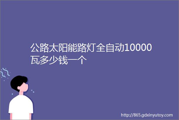 公路太阳能路灯全自动10000瓦多少钱一个