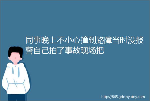 同事晚上不小心撞到路障当时没报警自己拍了事故现场把