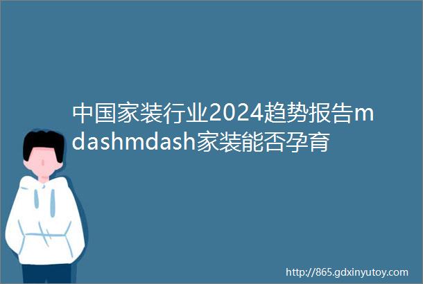 中国家装行业2024趋势报告mdashmdash家装能否孕育大企业
